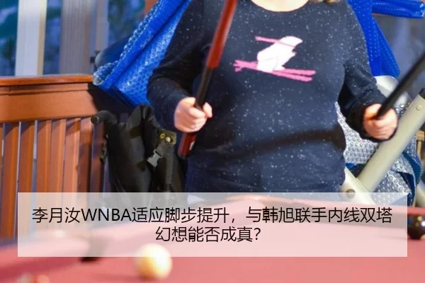 李月汝WNBA适应脚步提升，与韩旭联手内线双塔幻想能否成真？
