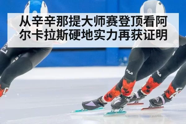 从辛辛那提大师赛登顶看阿尔卡拉斯硬地实力再获证明