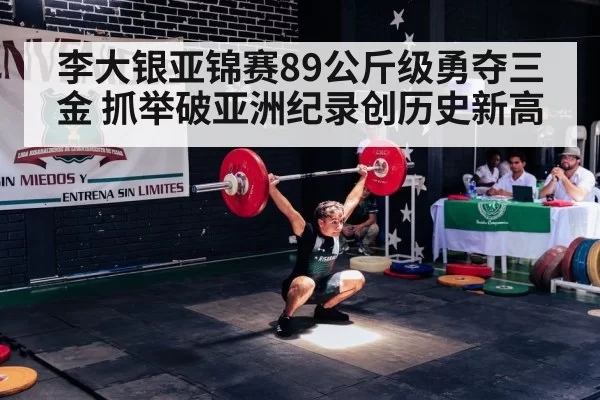李大银亚锦赛89公斤级勇夺三金 抓举破亚洲纪录创历史新高
