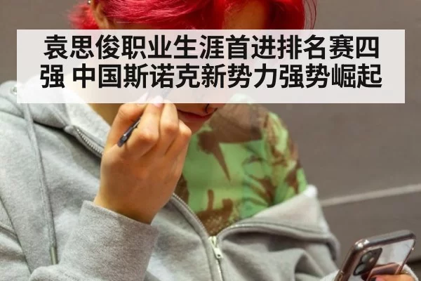 袁思俊职业生涯首进排名赛四强 中国斯诺克新势力强势崛起