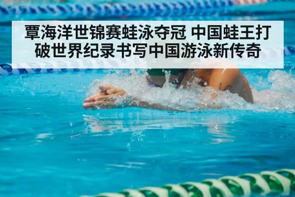 覃海洋世锦赛蛙泳夺冠 中国蛙王打破世界纪录书写中国游泳新传奇